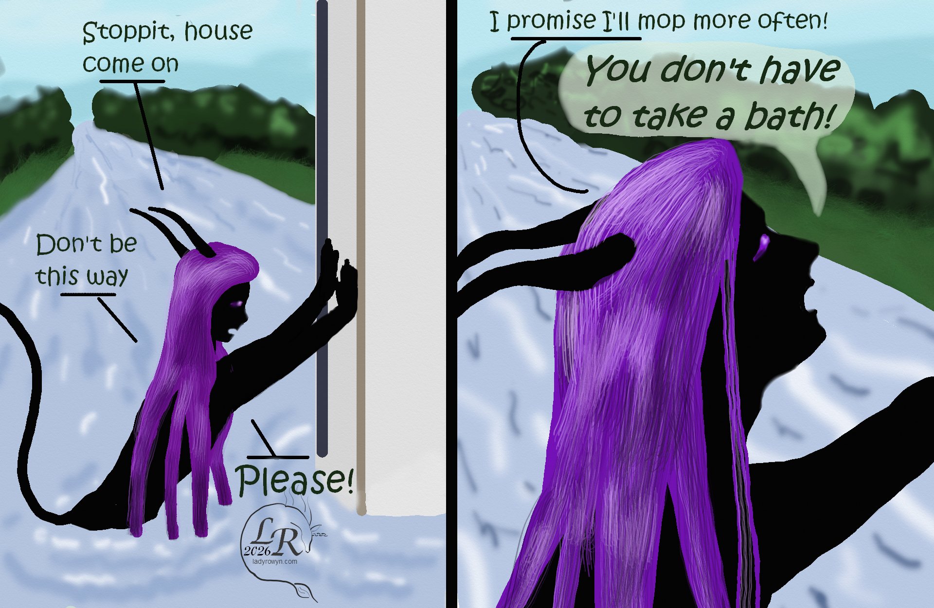 
Simple colored cartoon. Zhenshay, a reflectionless black figure with horns, a tail, and long purple hair, is up to his waist in a river, trying in vain to push an entire gigantic house back out of the river. He is talking to the house.  The second panel has a close up of his face, looking up in desperation. 

Zhenshay: Stoppit, house, come on. Don't be this way. Please! 

Second panel: 
Zhenshay: I promise I'll mop more often! 
Zhenshay, screaming: You don't have to take a bath!